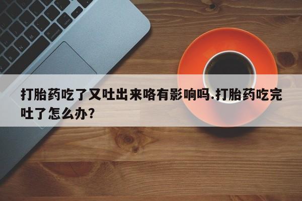 堕胎药如何购买打胎药吃了又吐出来咯有影响吗.打胎药吃完吐了怎么办？