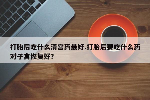 堕胎药如何购买打胎后吃什么清宫药最好.打胎后要吃什么药对子宫恢复好？