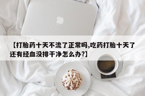 堕胎药如何购买【打胎药十天不流了正常吗,吃药打胎十天了还有经血没排干净怎么办?】