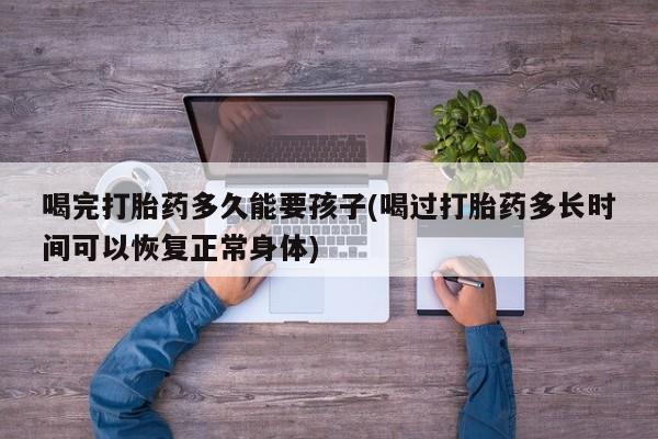 堕胎药如何购买喝完打胎药多久能要孩子(喝过打胎药多长时间可以恢复正常身体)