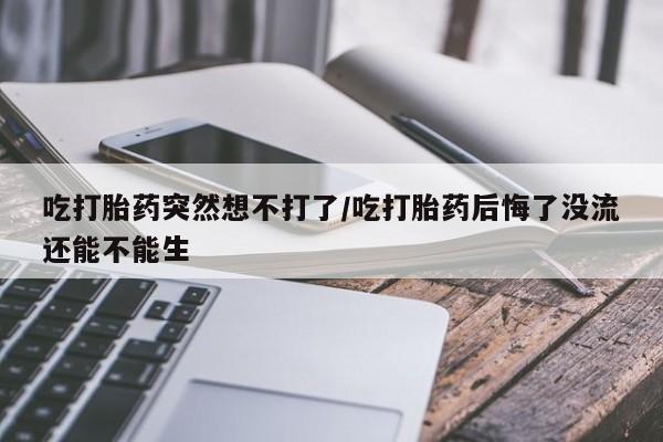 堕胎药如何购买吃打胎药突然想不打了/吃打胎药后悔了没流还能不能生