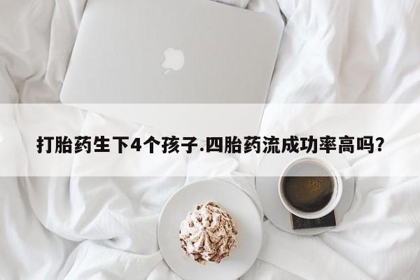 堕胎药如何购买打胎药生下4个孩子.四胎药流成功率高吗？