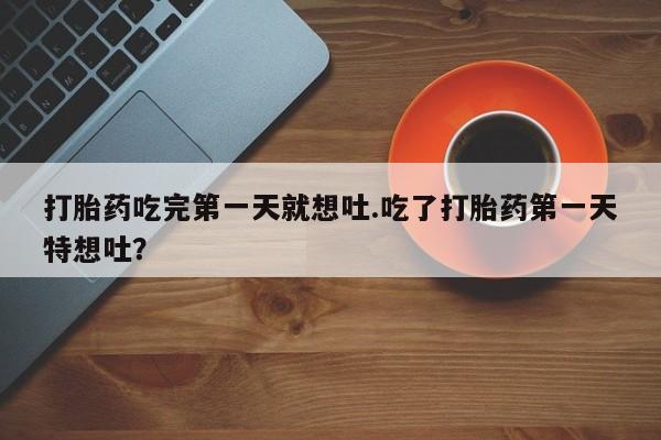 堕胎药如何购买打胎药吃完第一天就想吐.吃了打胎药第一天特想吐？