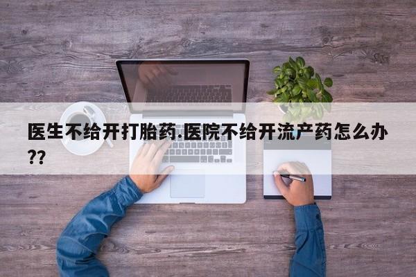 堕胎药如何购买医生不给开打胎药.医院不给开流产药怎么办?？
