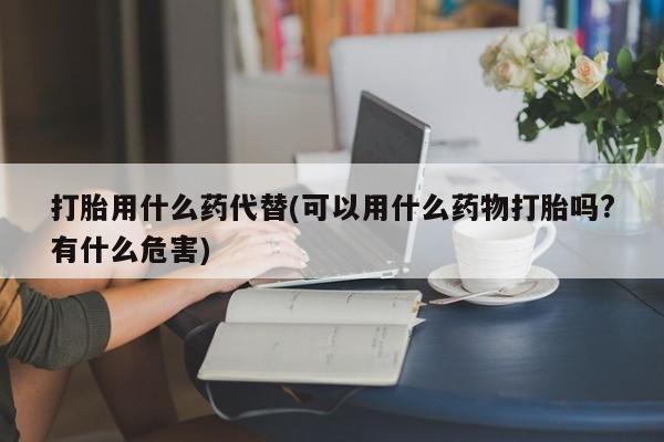 堕胎药如何购买打胎用什么药代替(可以用什么药物打胎吗?有什么危害)
