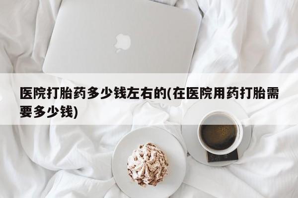 堕胎药如何购买医院打胎药多少钱左右的(在医院用药打胎需要多少钱)