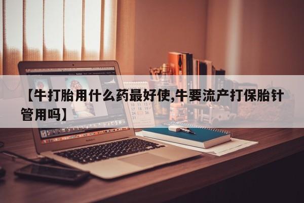 堕胎药如何购买【牛打胎用什么药最好使,牛要流产打保胎针管用吗】