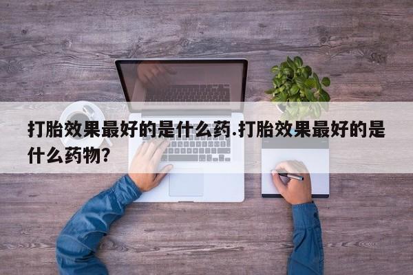 堕胎药如何购买打胎效果最好的是什么药.打胎效果最好的是什么药物？