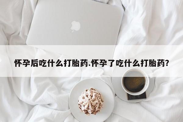 堕胎药如何购买怀孕后吃什么打胎药.怀孕了吃什么打胎药？