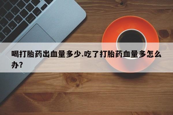 堕胎药如何购买喝打胎药出血量多少.吃了打胎药血量多怎么办？