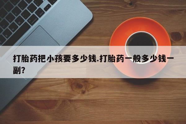 堕胎药如何购买打胎药把小孩要多少钱.打胎药一般多少钱一副？
