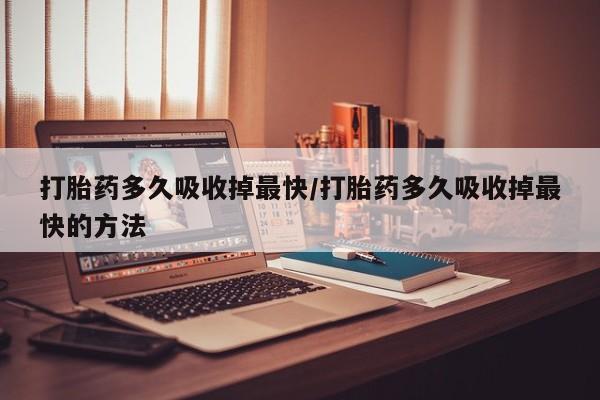 堕胎药如何购买打胎药多久吸收掉最快/打胎药多久吸收掉最快的方法