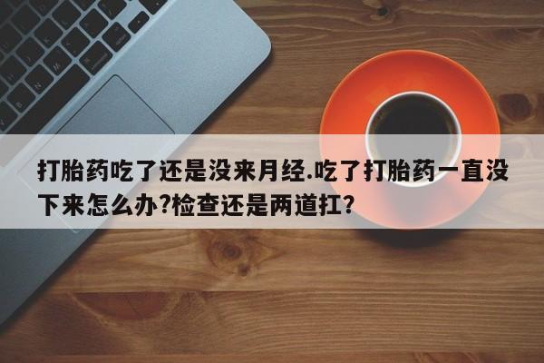 堕胎药如何购买打胎药吃了还是没来月经.吃了打胎药一直没下来怎么办?检查还是两道扛？
