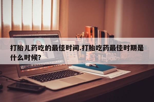 堕胎药如何购买打胎儿药吃的最佳时间.打胎吃药最佳时期是什么时候？