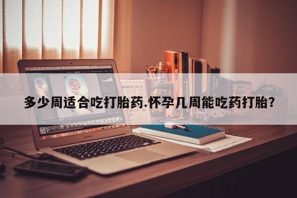 堕胎药如何购买多少周适合吃打胎药.怀孕几周能吃药打胎？