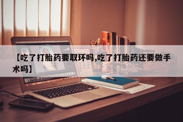 堕胎药如何购买【吃了打胎药要取环吗,吃了打胎药还要做手术吗】