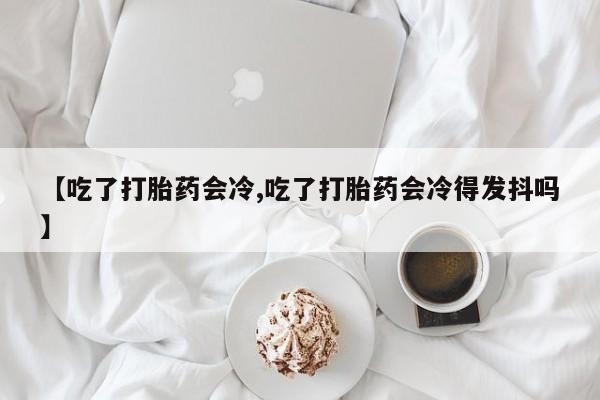 堕胎药如何购买【吃了打胎药会冷,吃了打胎药会冷得发抖吗】