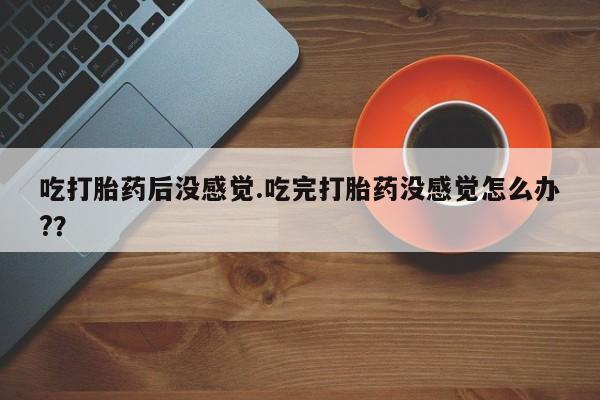 堕胎药如何购买吃打胎药后没感觉.吃完打胎药没感觉怎么办?？