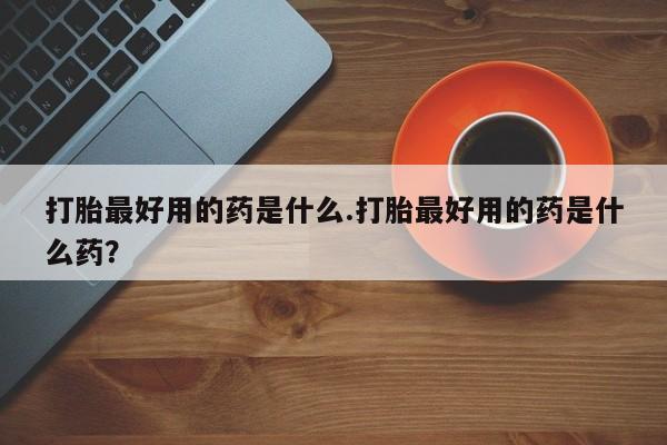 堕胎药如何购买打胎最好用的药是什么.打胎最好用的药是什么药？