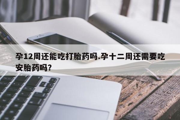 堕胎药如何购买孕12周还能吃打胎药吗.孕十二周还需要吃安胎药吗？
