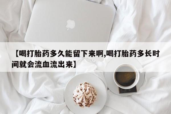 堕胎药如何购买【喝打胎药多久能留下来啊,喝打胎药多长时间就会流血流出来】