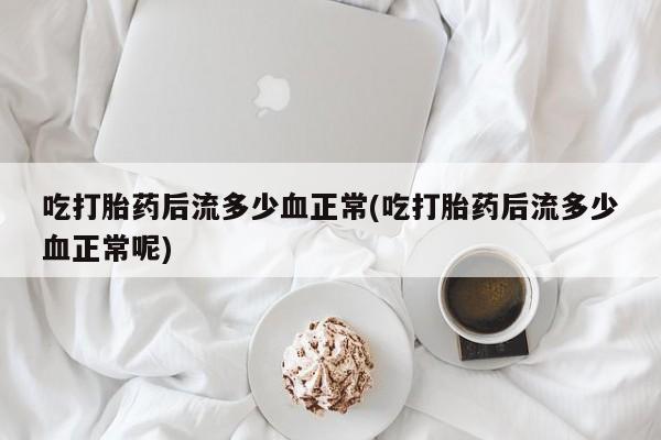 堕胎药如何购买吃打胎药后流多少血正常(吃打胎药后流多少血正常呢)