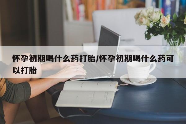 堕胎药如何购买怀孕初期喝什么药打胎/怀孕初期喝什么药可以打胎