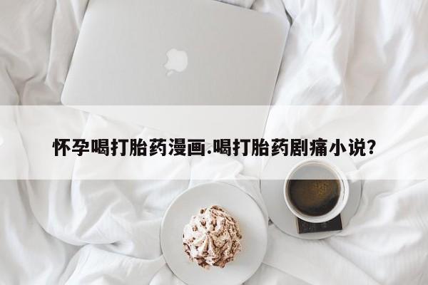 堕胎药如何购买怀孕喝打胎药漫画.喝打胎药剧痛小说？