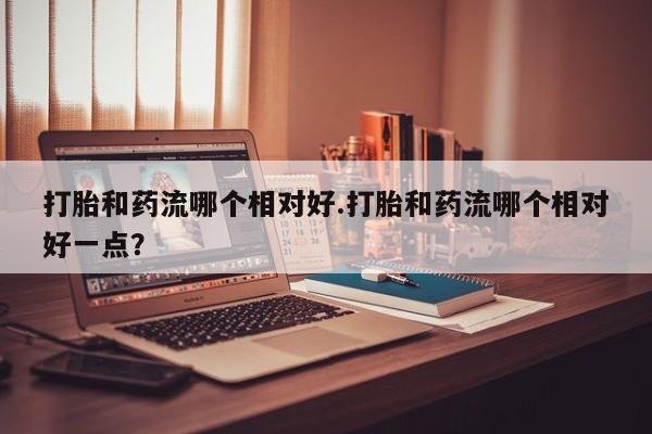 堕胎药如何购买打胎和药流哪个相对好.打胎和药流哪个相对好一点？