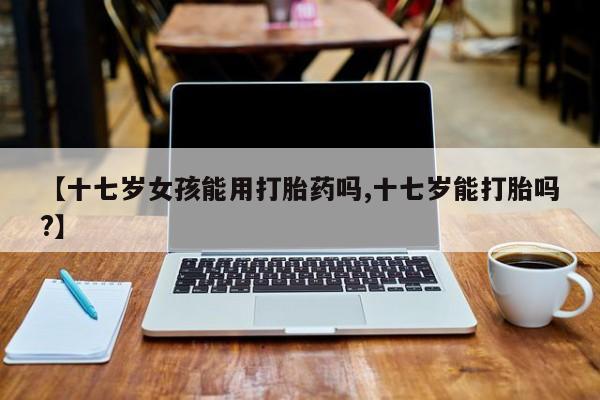 堕胎药如何购买【十七岁女孩能用打胎药吗,十七岁能打胎吗?】