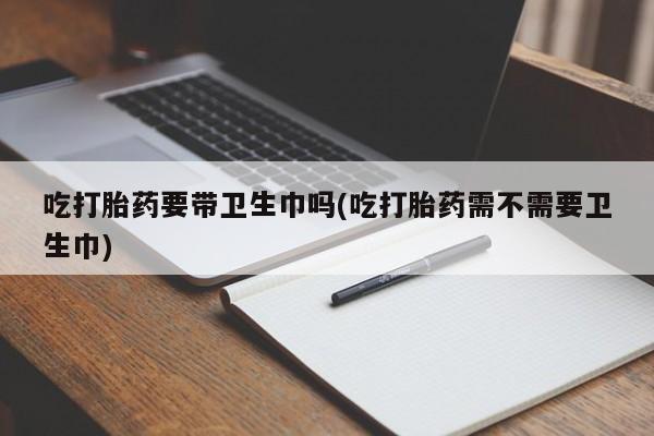 堕胎药如何购买吃打胎药要带卫生巾吗(吃打胎药需不需要卫生巾)