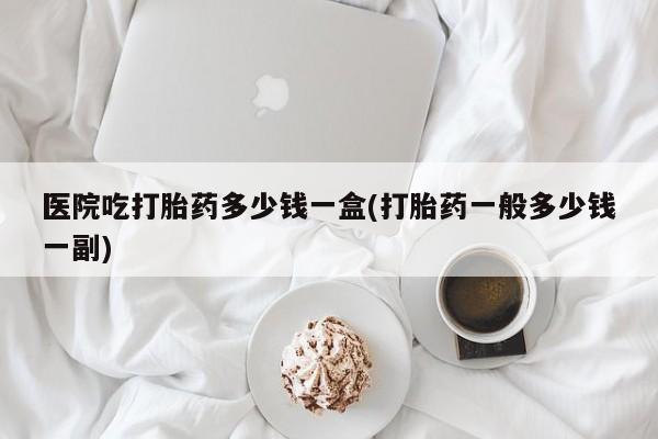 堕胎药如何购买医院吃打胎药多少钱一盒(打胎药一般多少钱一副)