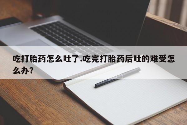 堕胎药如何购买吃打胎药怎么吐了.吃完打胎药后吐的难受怎么办？