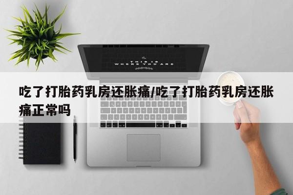 堕胎药如何购买吃了打胎药乳房还胀痛/吃了打胎药乳房还胀痛正常吗