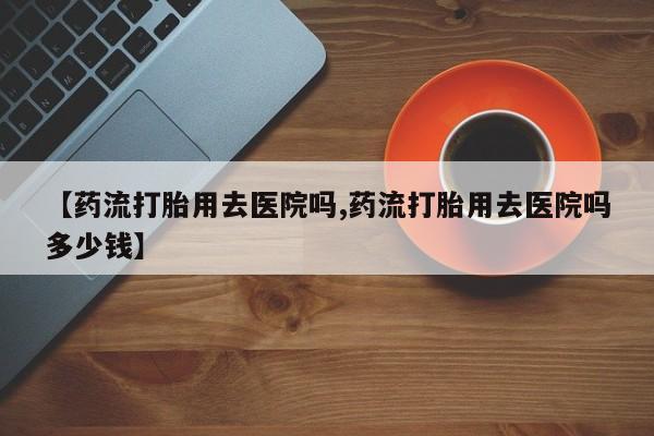 堕胎药如何购买【药流打胎用去医院吗,药流打胎用去医院吗多少钱】