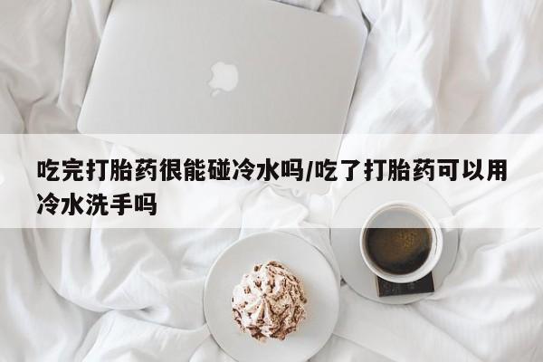 堕胎药如何购买吃完打胎药很能碰冷水吗/吃了打胎药可以用冷水洗手吗