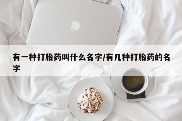 堕胎药如何购买有一种打胎药叫什么名字/有几种打胎药的名字