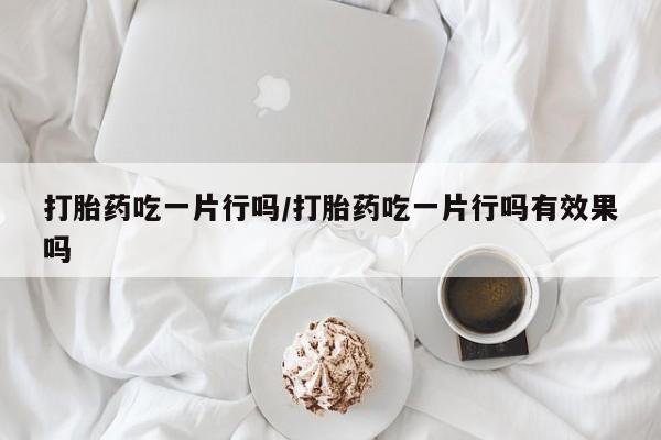 堕胎药如何购买打胎药吃一片行吗/打胎药吃一片行吗有效果吗