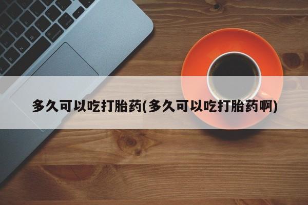 堕胎药如何购买多久可以吃打胎药(多久可以吃打胎药啊)