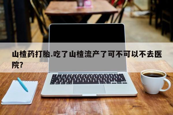 堕胎药如何购买山楂药打胎.吃了山楂流产了可不可以不去医院？