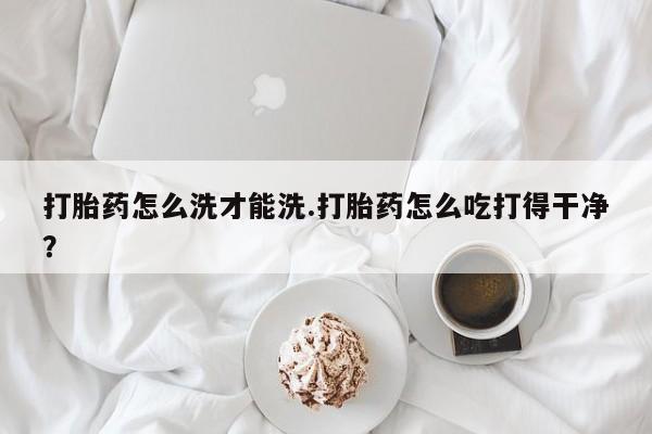 堕胎药如何购买打胎药怎么洗才能洗.打胎药怎么吃打得干净？