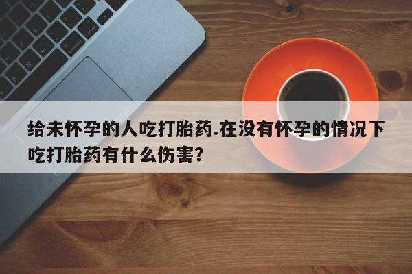 堕胎药如何购买给未怀孕的人吃打胎药.在没有怀孕的情况下吃打胎药有什么伤害？