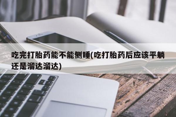 堕胎药如何购买吃完打胎药能不能侧睡(吃打胎药后应该平躺还是溜达溜达)