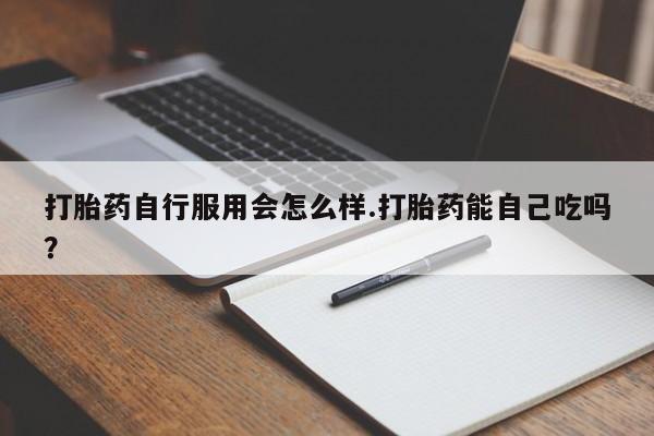 堕胎药如何购买打胎药自行服用会怎么样.打胎药能自己吃吗?