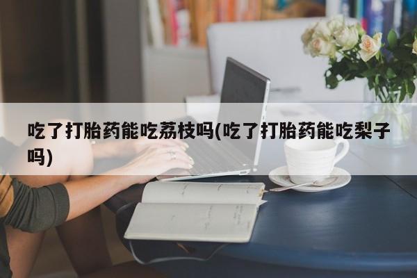 堕胎药如何购买吃了打胎药能吃荔枝吗(吃了打胎药能吃梨子吗)