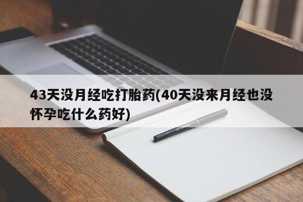 堕胎药如何购买43天没月经吃打胎药(40天没来月经也没怀孕吃什么药好)