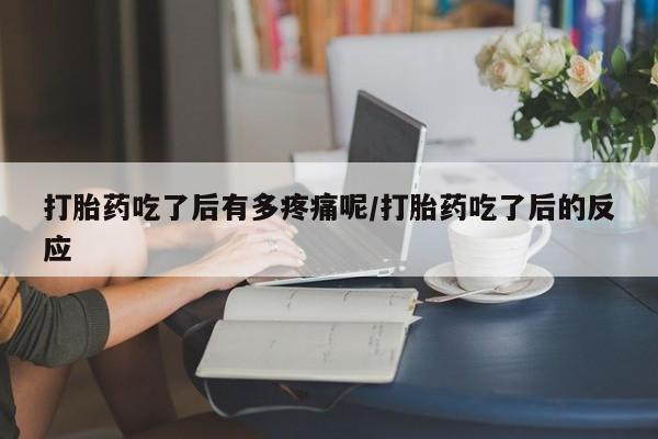 堕胎药如何购买打胎药吃了后有多疼痛呢/打胎药吃了后的反应