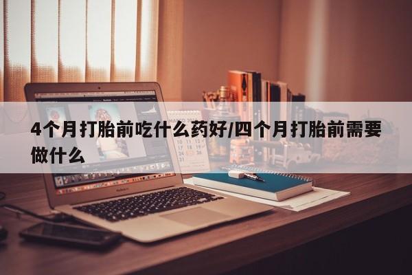 堕胎药如何购买4个月打胎前吃什么药好/四个月打胎前需要做什么
