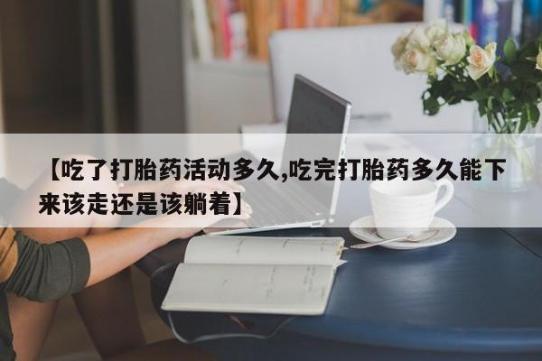 堕胎药如何购买【吃了打胎药活动多久,吃完打胎药多久能下来该走还是该躺着】