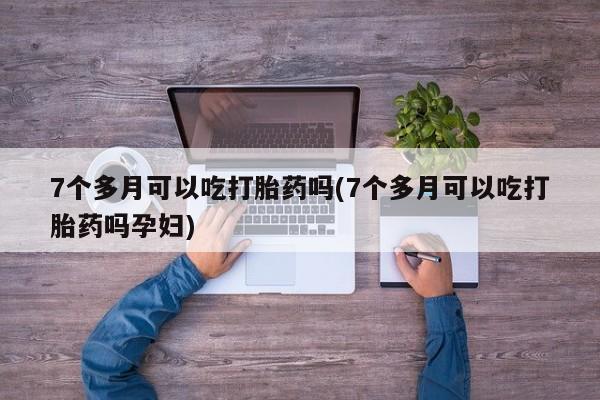 堕胎药如何购买7个多月可以吃打胎药吗(7个多月可以吃打胎药吗孕妇)